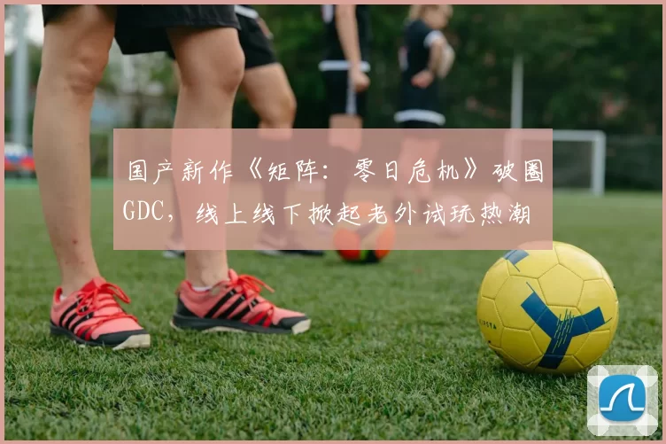 国产新作《矩阵：零日危机》破圈GDC，线上线下掀起老外试玩热潮