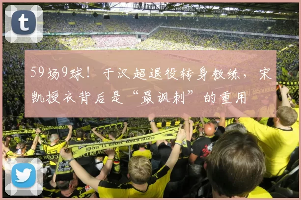 59场9球！于汉超退役转身教练，宋凯授衣背后是“最讽刺”的重用