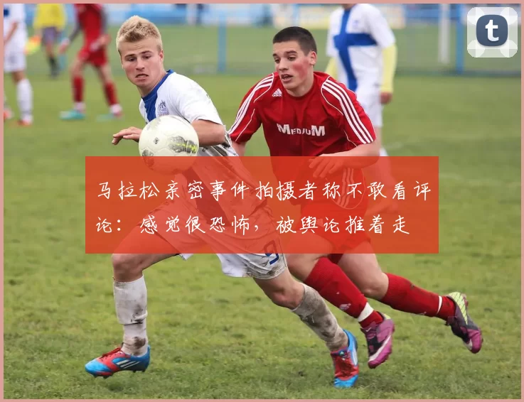 马拉松亲密事件拍摄者称不敢看评论：感觉很恐怖，被舆论推着走