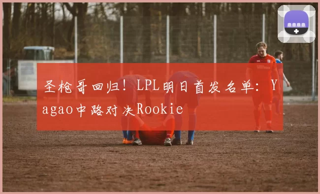 圣枪哥回归！LPL明日首发名单：Yagao中路对决Rookie