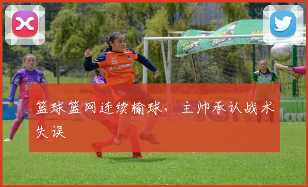 篮球篮网连续输球，主帅承认战术失误