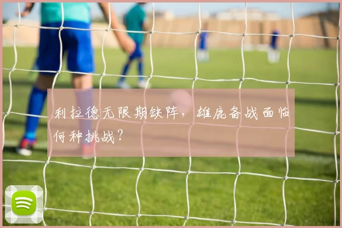 利拉德无限期缺阵，雄鹿备战面临何种挑战？