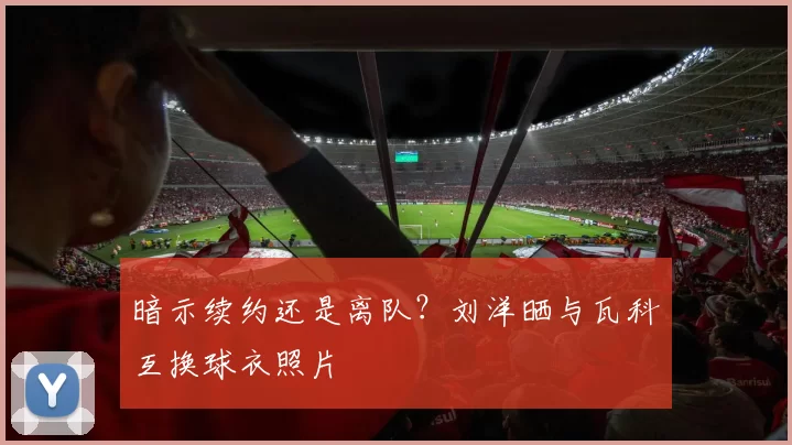 暗示续约还是离队？刘洋晒与瓦科互换球衣照片