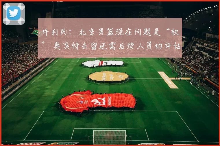 许利民：北京男篮现在问题是“软” 奥莫特去留还需后续人员的评估