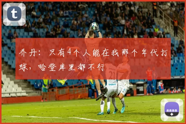 乔丹：只有4个人能在我那个年代打球，哈登库里都不行